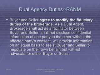 5/4/2015 Copyright (c) 2011 Lou Tulga CCIM CRB All
Rights Reserved
147
Dual Agency Duties--RANM
 Buyer and Seller agree to modify the fiduciary
duties of the brokerage. As a Dual Agent,
Brokerage shall act as a facilitator between
Buyer and Seller, shall not disclose confidential
information of one party to the other without the
affected party's consent, will provide information
on an equal basis to assist Buyer and Seller to
negotiate on their own behalf, but will not
advocate for either Buyer or Seller.
 