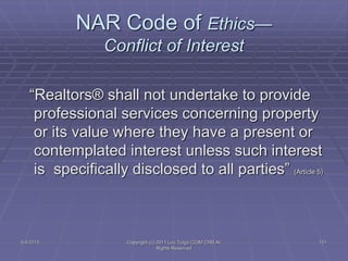 5/4/2015 Copyright (c) 2011 Lou Tulga CCIM CRB All
Rights Reserved
151
NAR Code of Ethics—
Conflict of Interest
“Realtors® shall not undertake to provide
professional services concerning property
or its value where they have a present or
contemplated interest unless such interest
is specifically disclosed to all parties” (Article 5)
 