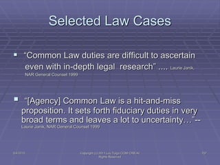 5/4/2015 Copyright (c) 2011 Lou Tulga CCIM CRB All
Rights Reserved
157
Selected Law Cases
 “Common Law duties are difficult to ascertain
even with in-depth legal research” .... Laurie Janik,
NAR General Counsel 1999
 “[Agency] Common Law is a hit-and-miss
proposition. It sets forth fiduciary duties in very
broad terms and leaves a lot to uncertainty…”--
Laurie Janik, NAR General Counsel 1999
 