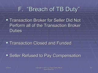 5/4/2015 Copyright (c) 2011 Lou Tulga CCIM CRB All
Rights Reserved
163
F. “Breach of TB Duty”
 Transaction Broker for Seller Did Not
Perform all of the Transaction Broker
Duties
 Transaction Closed and Funded
 Seller Refused to Pay Compensation
 