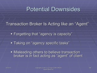 5/4/2015 Copyright (c) 2011 Lou Tulga CCIM CRB All
Rights Reserved
166
Potential Downsides
Transaction Broker Is Acting like an “Agent”
 Forgetting that “agency is capacity”
 Taking on “agency specific tasks”
 Misleading others to believe transaction
broker is in fact acting as “agent” of client
 