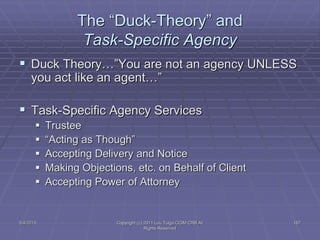 5/4/2015 Copyright (c) 2011 Lou Tulga CCIM CRB All
Rights Reserved
167
The “Duck-Theory” and
Task-Specific Agency
 Duck Theory…”You are not an agency UNLESS
you act like an agent…”
 Task-Specific Agency Services
 Trustee
 “Acting as Though”
 Accepting Delivery and Notice
 Making Objections, etc. on Behalf of Client
 Accepting Power of Attorney
 
