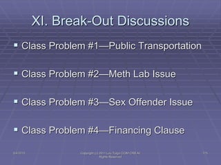 5/4/2015 Copyright (c) 2011 Lou Tulga CCIM CRB All
Rights Reserved
175
XI. Break-Out Discussions
 Class Problem #1—Public Transportation
 Class Problem #2—Meth Lab Issue
 Class Problem #3—Sex Offender Issue
 Class Problem #4—Financing Clause
 