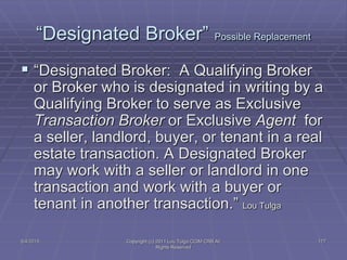 5/4/2015 Copyright (c) 2011 Lou Tulga CCIM CRB All
Rights Reserved
177
“Designated Broker” Possible Replacement
 “Designated Broker: A Qualifying Broker
or Broker who is designated in writing by a
Qualifying Broker to serve as Exclusive
Transaction Broker or Exclusive Agent for
a seller, landlord, buyer, or tenant in a real
estate transaction. A Designated Broker
may work with a seller or landlord in one
transaction and work with a buyer or
tenant in another transaction.” Lou Tulga
 