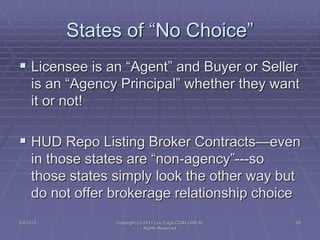 States of “No Choice”
 Licensee is an “Agent” and Buyer or Seller
is an “Agency Principal” whether they want
it or not!
 HUD Repo Listing Broker Contracts—even
in those states are “non-agency”---so
those states simply look the other way but
do not offer brokerage relationship choice
5/4/2015 Copyright (c) 2011 Lou Tulga CCIM CRB All
Rights Reserved
18
 