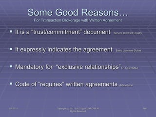 5/4/2015 Copyright (c) 2011 Lou Tulga CCIM CRB All
Rights Reserved
186
Some Good Reasons…
For Transaction Brokerage with Written Agreement
 It is a “trust/commitment” document Service Contract Loyalty
 It expressly indicates the agreement Basic Licensee Duties
 Mandatory for “exclusive relationships”47-1-45 NMSA
 Code of “requires” written agreements Article Nine
 