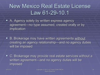 5/4/2015 Copyright (c) 2011 Lou Tulga CCIM CRB All
Rights Reserved
19
New Mexico Real Estate License
Law 61-29-10.1
 A. Agency solely by written express agency
agreement—no type assumed, created orally or by
implication
 B. Brokerage may have written agreements without
creating an agency relationship—and no agency duties
will be imposed
 C. Brokerage may provide real estate services without a
written agreement—and no agency duties will be
imposed
 