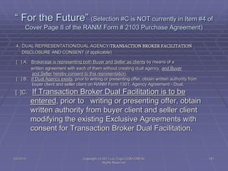 5/4/2015 Copyright (c) 2011 Lou Tulga CCIM CRB All
Rights Reserved
191
“ For the Future” (Selection #C is NOT currently in Item #4 of
Cover Page II of the RANM Form # 2103 Purchase Agreement)
4. DUAL REPRESENTATION/DUAL AGENCY/TRANSACTION BROKER FACILITATION
DISCLOSURE AND CONSENT (if applicable)
[ ] A. Brokerage is representing both Buyer and Seller as clients by means of a
written agreement with each of them without creating dual agency, and Buyer
and Seller hereby consent to this representation.
[ ] B. If Dual Agency exists, prior to writing or presenting offer, obtain written authority from
buyer client and seller client on RANM Form 1301, Agency Agreement - Dual.
[ ]C. If Transaction Broker Dual Facilitation is to be
entered, prior to writing or presenting offer, obtain
written authority from buyer client and seller client
modifying the existing Exclusive Agreements with
consent for Transaction Broker Dual Facilitation.
 