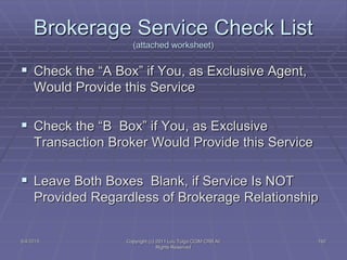 5/4/2015 Copyright (c) 2011 Lou Tulga CCIM CRB All
Rights Reserved
192
Brokerage Service Check List
(attached worksheet)
 Check the “A Box” if You, as Exclusive Agent,
Would Provide this Service
 Check the “B Box” if You, as Exclusive
Transaction Broker Would Provide this Service
 Leave Both Boxes Blank, if Service Is NOT
Provided Regardless of Brokerage Relationship
 