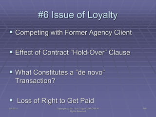 5/4/2015 Copyright (c) 2011 Lou Tulga CCIM CRB All
Rights Reserved
196
#6 Issue of Loyalty
 Competing with Former Agency Client
 Effect of Contract “Hold-Over” Clause
 What Constitutes a “de novo”
Transaction?
 Loss of Right to Get Paid
 