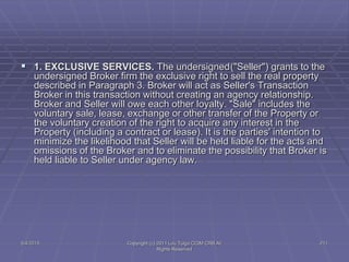 5/4/2015 Copyright (c) 2011 Lou Tulga CCIM CRB All
Rights Reserved
211
 1. EXCLUSIVE SERVICES. The undersigned("Seller") grants to the
undersigned Broker firm the exclusive right to sell the real property
described in Paragraph 3. Broker will act as Seller's Transaction
Broker in this transaction without creating an agency relationship.
Broker and Seller will owe each other loyalty. "Sale" includes the
voluntary sale, lease, exchange or other transfer of the Property or
the voluntary creation of the right to acquire any interest in the
Property (including a contract or lease). It is the parties' intention to
minimize the likelihood that Seller will be held liable for the acts and
omissions of the Broker and to eliminate the possibility that Broker is
held liable to Seller under agency law.
 