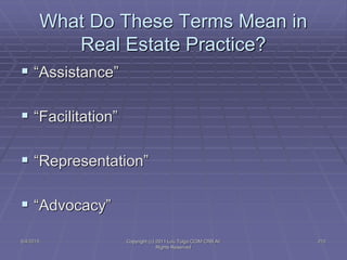 5/4/2015 Copyright (c) 2011 Lou Tulga CCIM CRB All
Rights Reserved
212
What Do These Terms Mean in
Real Estate Practice?
 “Assistance”
 “Facilitation”
 “Representation”
 “Advocacy”
 