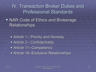 5/4/2015 Copyright (c) 2011 Lou Tulga CCIM CRB All
Rights Reserved
218
IV. Transaction Broker Duties and
Professional Standards
 NAR Code of Ethics and Brokerage
Relationships
 Article 1-- Priority and Honesty
 Article 2-- Confidentiality
 Article 11--Competency
 Article 16--Exclusive Relationships
 