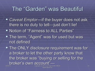 The “Garden” was Beautiful
 Caveat Emptor---if the buyer does not ask
there is no duty to tell—just don’t lie!
 Notion of “Fairness to ALL Parties”
 The term, “Agent” was for used but was
not defined
 The ONLY disclosure requirement was for
a broker to let the other party know that
the broker was “buying or selling for the
broker’s own account”—5/4/2015 Copyright (c) 2011 Lou Tulga CCIM CRB All
Rights Reserved
23
 