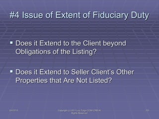 5/4/2015 Copyright (c) 2011 Lou Tulga CCIM CRB All
Rights Reserved
231
#4 Issue of Extent of Fiduciary Duty
 Does it Extend to the Client beyond
Obligations of the Listing?
 Does it Extend to Seller Client’s Other
Properties that Are Not Listed?
 