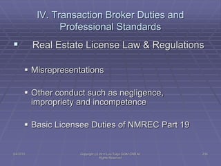 5/4/2015 Copyright (c) 2011 Lou Tulga CCIM CRB All
Rights Reserved
235
IV. Transaction Broker Duties and
Professional Standards
 Real Estate License Law & Regulations
 Misrepresentations
 Other conduct such as negligence,
impropriety and incompetence
 Basic Licensee Duties of NMREC Part 19
 