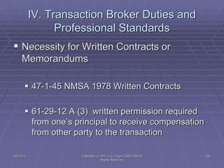 5/4/2015 Copyright (c) 2011 Lou Tulga CCIM CRB All
Rights Reserved
236
IV. Transaction Broker Duties and
Professional Standards
 Necessity for Written Contracts or
Memorandums
 47-1-45 NMSA 1978 Written Contracts
 61-29-12 A (3) written permission required
from one’s principal to receive compensation
from other party to the transaction
 
