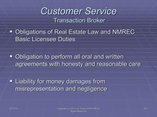 5/4/2015 Copyright (c) 2011 Lou Tulga CCIM CRB All
Rights Reserved
237
Customer Service
Transaction Broker
 Obligations of Real Estate Law and NMREC
Basic Licensee Duties
 Obligation to perform all oral and written
agreements with honesty and reasonable care
 Liability for money damages from
misrepresentation and negligence
 