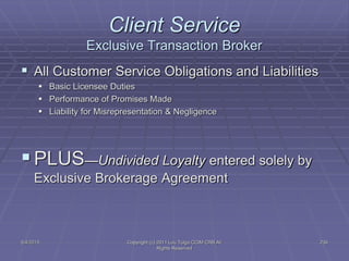5/4/2015 Copyright (c) 2011 Lou Tulga CCIM CRB All
Rights Reserved
239
Client Service
Exclusive Transaction Broker
 All Customer Service Obligations and Liabilities
 Basic Licensee Duties
 Performance of Promises Made
 Liability for Misrepresentation & Negligence
PLUS—Undivided Loyalty entered solely by
Exclusive Brokerage Agreement
 