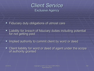 5/4/2015 Copyright (c) 2011 Lou Tulga CCIM CRB All
Rights Reserved
240
Client Service
Exclusive Agency
 Fiduciary duty obligations of utmost care
 Liability for breach of fiduciary duties including potential
for not getting paid
 Implied authority to commit client by word or deed
 Client liability for word or deed of agent under the scope
of authority granted
 