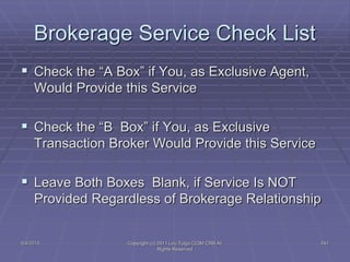 5/4/2015 Copyright (c) 2011 Lou Tulga CCIM CRB All
Rights Reserved
241
Brokerage Service Check List
 Check the “A Box” if You, as Exclusive Agent,
Would Provide this Service
 Check the “B Box” if You, as Exclusive
Transaction Broker Would Provide this Service
 Leave Both Boxes Blank, if Service Is NOT
Provided Regardless of Brokerage Relationship
 