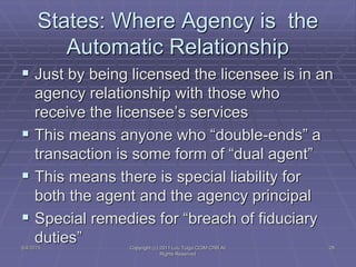 States: Where Agency is the
Automatic Relationship
 Just by being licensed the licensee is in an
agency relationship with those who
receive the licensee’s services
 This means anyone who “double-ends” a
transaction is some form of “dual agent”
 This means there is special liability for
both the agent and the agency principal
 Special remedies for “breach of fiduciary
duties”5/4/2015 Copyright (c) 2011 Lou Tulga CCIM CRB All
Rights Reserved
28
 