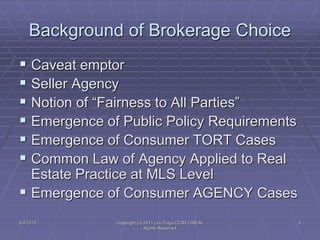 5/4/2015 Copyright (c) 2011 Lou Tulga CCIM CRB All
Rights Reserved
3
Background of Brokerage Choice
 Caveat emptor
 Seller Agency
 Notion of “Fairness to All Parties”
 Emergence of Public Policy Requirements
 Emergence of Consumer TORT Cases
 Common Law of Agency Applied to Real
Estate Practice at MLS Level
 Emergence of Consumer AGENCY Cases
 