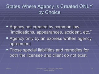 States Where Agency is Created ONLY
by Choice
 Agency not created by common law
“implications, appearances, accident, etc.”
 Agency only by an express written agency
agreement
 Those special liabilities and remedies for
both the licensee and client do not exist
5/4/2015 Copyright (c) 2011 Lou Tulga CCIM CRB All
Rights Reserved
30
 