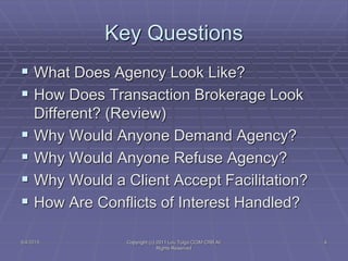 5/4/2015 Copyright (c) 2011 Lou Tulga CCIM CRB All
Rights Reserved
4
Key Questions
 What Does Agency Look Like?
 How Does Transaction Brokerage Look
Different? (Review)
 Why Would Anyone Demand Agency?
 Why Would Anyone Refuse Agency?
 Why Would a Client Accept Facilitation?
 How Are Conflicts of Interest Handled?
 