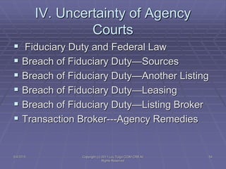 IV. Uncertainty of Agency
Courts
 Fiduciary Duty and Federal Law
 Breach of Fiduciary Duty—Sources
 Breach of Fiduciary Duty—Another Listing
 Breach of Fiduciary Duty—Leasing
 Breach of Fiduciary Duty—Listing Broker
 Transaction Broker---Agency Remedies
5/4/2015 Copyright (c) 2011 Lou Tulga CCIM CRB All
Rights Reserved
54
 