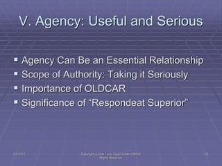 V. Agency: Useful and Serious
 Agency Can Be an Essential Relationship
 Scope of Authority: Taking it Seriously
 Importance of OLDCAR
 Significance of “Respondeat Superior”
5/4/2015 Copyright (c) 2011 Lou Tulga CCIM CRB All
Rights Reserved
55
 
