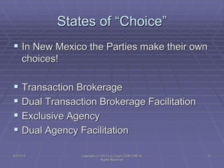 States of “Choice”
 In New Mexico the Parties make their own
choices!
 Transaction Brokerage
 Dual Transaction Brokerage Facilitation
 Exclusive Agency
 Dual Agency Facilitation
5/4/2015 Copyright (c) 2011 Lou Tulga CCIM CRB All
Rights Reserved
6
 