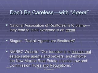 5/4/2015 Copyright (c) 2011 Lou Tulga CCIM CRB All
Rights Reserved
61
Don’t Be Careless—with “Agent”
 National Association of Realtors® is to blame—
they tend to think everyone is an agent
 Slogan: “Not all Agents are Realtors®”
 NMREC Website: “Our function is to license real
estate sales agents and brokers, and enforce
the New Mexico Real Estate License Law and
Commission Rules and Regulations. ”
 