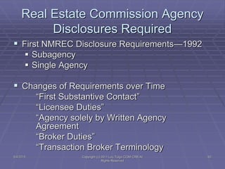 5/4/2015 Copyright (c) 2011 Lou Tulga CCIM CRB All
Rights Reserved
62
Real Estate Commission Agency
Disclosures Required
 First NMREC Disclosure Requirements—1992
 Subagency
 Single Agency
 Changes of Requirements over Time
“First Substantive Contact”
“Licensee Duties”
“Agency solely by Written Agency
Agreement
“Broker Duties”
“Transaction Broker Terminology
 