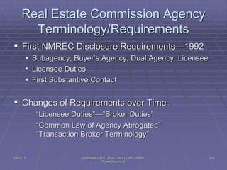 5/4/2015 Copyright (c) 2011 Lou Tulga CCIM CRB All
Rights Reserved
63
Real Estate Commission Agency
Terminology/Requirements
 First NMREC Disclosure Requirements—1992
 Subagency, Buyer’s Agency, Dual Agency, Licensee
 Licensee Duties
 First Substantive Contact
 Changes of Requirements over Time
“Licensee Duties”—”Broker Duties”
“Common Law of Agency Abrogated”
“Transaction Broker Terminology”
 