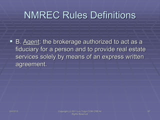NMREC Rules Definitions
 B. Agent: the brokerage authorized to act as a
fiduciary for a person and to provide real estate
services solely by means of an express written
agreement.
5/4/2015 Copyright (c) 2011 Lou Tulga CCIM CRB All
Rights Reserved
67
 