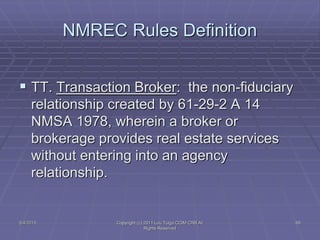 NMREC Rules Definition
 TT. Transaction Broker: the non-fiduciary
relationship created by 61-29-2 A 14
NMSA 1978, wherein a broker or
brokerage provides real estate services
without entering into an agency
relationship.
5/4/2015 Copyright (c) 2011 Lou Tulga CCIM CRB All
Rights Reserved
68
 
