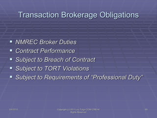 Transaction Brokerage Obligations
 NMREC Broker Duties
 Contract Performance
 Subject to Breach of Contract
 Subject to TORT Violations
 Subject to Requirements of “Professional Duty”
5/4/2015 Copyright (c) 2011 Lou Tulga CCIM CRB All
Rights Reserved
69
 
