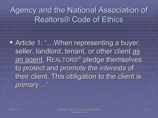 Agency and the National Association of
Realtors® Code of Ethics
 Article 1: “…When representing a buyer,
seller, landlord, tenant, or other client as
an agent, REALTORS® pledge themselves
to protect and promote the interests of
their client. This obligation to the client is
primary…”
5/4/2015 Copyright (c) 2011 Lou Tulga CCIM CRB All
Rights Reserved
71
 