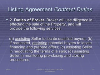 5/4/2015 Copyright (c) 2011 Lou Tulga CCIM CRB All
Rights Reserved
77
Listing Agreement Contract Duties
 2. Duties of Broker. Broker will use diligence in
effecting the sale of the Property, and will
provide the following services:
(a) assisting Seller to locate qualified buyers; (b)
if requested, assisting potential buyers to locate
financing and prepare offers; (c) assisting Seller
in negotiating the terms of a sale; (d) assisting
Seller in monitoring pre-closing and closing
procedures.
 