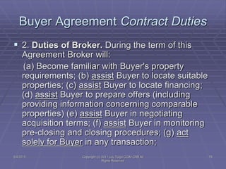 5/4/2015 Copyright (c) 2011 Lou Tulga CCIM CRB All
Rights Reserved
78
Buyer Agreement Contract Duties
 2. Duties of Broker. During the term of this
Agreement Broker will:
(a) Become familiar with Buyer's property
requirements; (b) assist Buyer to locate suitable
properties; (c) assist Buyer to locate financing;
(d) assist Buyer to prepare offers (including
providing information concerning comparable
properties) (e) assist Buyer in negotiating
acquisition terms; (f) assist Buyer in monitoring
pre-closing and closing procedures; (g) act
solely for Buyer in any transaction;
 