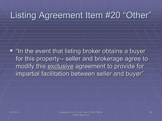5/4/2015 Copyright (c) 2011 Lou Tulga CCIM CRB All
Rights Reserved
80
Listing Agreement Item #20 “Other”
 “In the event that listing broker obtains a buyer
for this property-- seller and brokerage agree to
modify this exclusive agreement to provide for
impartial facilitation between seller and buyer”
 