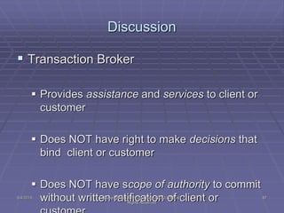  Transaction Broker
 Provides assistance and services to client or
customer
 Does NOT have right to make decisions that
bind client or customer
 Does NOT have scope of authority to commit
without written ratification of client or
Discussion
5/4/2015 87Copyright (c) 2011 Lou Tulga CCIM CRB All
Rights Reserved
 