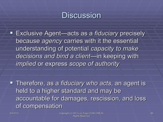  Exclusive Agent—acts as a fiduciary precisely
because agency carries with it the essential
understanding of potential capacity to make
decisions and bind a client—in keeping with
implied or express scope of authority
 Therefore, as a fiduciary who acts, an agent is
held to a higher standard and may be
accountable for damages, rescission, and loss
of compensation
Discussion
5/4/2015 89Copyright (c) 2011 Lou Tulga CCIM CRB All
Rights Reserved
 