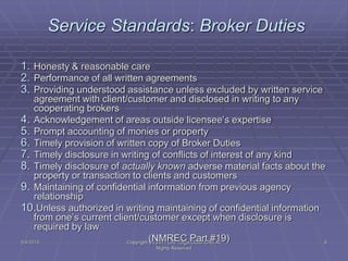 5/4/2015 Copyright (c) 2011 Lou Tulga CCIM CRB All
Rights Reserved
9
Service Standards: Broker Duties
1. Honesty & reasonable care
2. Performance of all written agreements
3. Providing understood assistance unless excluded by written service
agreement with client/customer and disclosed in writing to any
cooperating brokers
4. Acknowledgement of areas outside licensee’s expertise
5. Prompt accounting of monies or property
6. Timely provision of written copy of Broker Duties
7. Timely disclosure in writing of conflicts of interest of any kind
8. Timely disclosure of actually known adverse material facts about the
property or transaction to clients and customers
9. Maintaining of confidential information from previous agency
relationship
10.Unless authorized in writing maintaining of confidential information
from one’s current client/customer except when disclosure is
required by law
(NMREC Part #19)
 