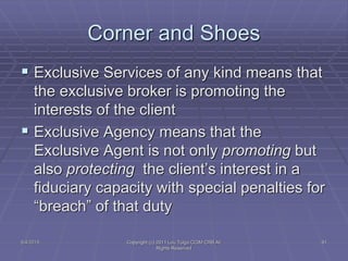  Exclusive Services of any kind means that
the exclusive broker is promoting the
interests of the client
 Exclusive Agency means that the
Exclusive Agent is not only promoting but
also protecting the client’s interest in a
fiduciary capacity with special penalties for
“breach” of that duty
Corner and Shoes
5/4/2015 91Copyright (c) 2011 Lou Tulga CCIM CRB All
Rights Reserved
 