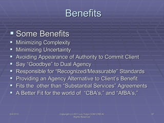 5/4/2015 Copyright (c) 2011 Lou Tulga CCIM CRB All
Rights Reserved
97
Benefits
 Some Benefits
 Minimizing Complexity
 Minimizing Uncertainty
 Avoiding Appearance of Authority to Commit Client
 Say “Goodbye” to Dual Agency
 Responsible for “Recognized/Measurable” Standards
 Providing an Agency Alternative to Client’s Benefit
 Fits the other than “Substantial Services” Agreements
 A Better Fit for the world of “CBA’s,” and “AfBA’s,”
 