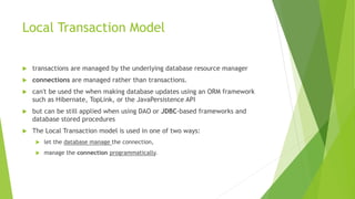 Local Transaction Model
 transactions are managed by the underlying database resource manager
 connections are managed rather than transactions.
 can't be used the when making database updates using an ORM framework
such as Hibernate, TopLink, or the JavaPersistence API
 but can be still applied when using DAO or JDBC-based frameworks and
database stored procedures
 The Local Transaction model is used in one of two ways:
 let the database manage the connection,
 manage the connection programmatically.
 