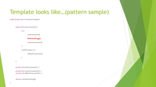 Template looks like…(pattern sample)
public abstractclassTransactionTemplate{
public finalvoidtransaction(){
try{
startTransaction();
doSomething();
commitTransaction();
}
catch(Exception e){
rollbackTransaction();
}
}
privatevoidstartTransaction(){…}
privatevoidcommitTransaction(){…}
privatevoidrollbackTransaction(){…}
abstractvoiddoSomething();
}
 