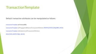 TransactionTemplate
Default transaction attributes can be manipulated as follows:
transactionTemplate.setTimeout(60);
transactionTemplate.setPropagationBehavior(TransactionDefinition.PROPAGATION_REQUIRES_NEW);
transactionTemplate.setIsolationLevel(TransactionDefinition.
ISOLATION_REPEATABLE_READ);
 